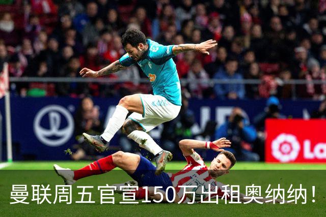 曼联周五官宣150万出租奥纳纳！拒绝让他当替补原因曝光，预计最终免费走人