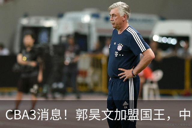CBA3消息！郭昊文加盟国王，中国男篮抵达沈阳，杜锋观战粤BA！